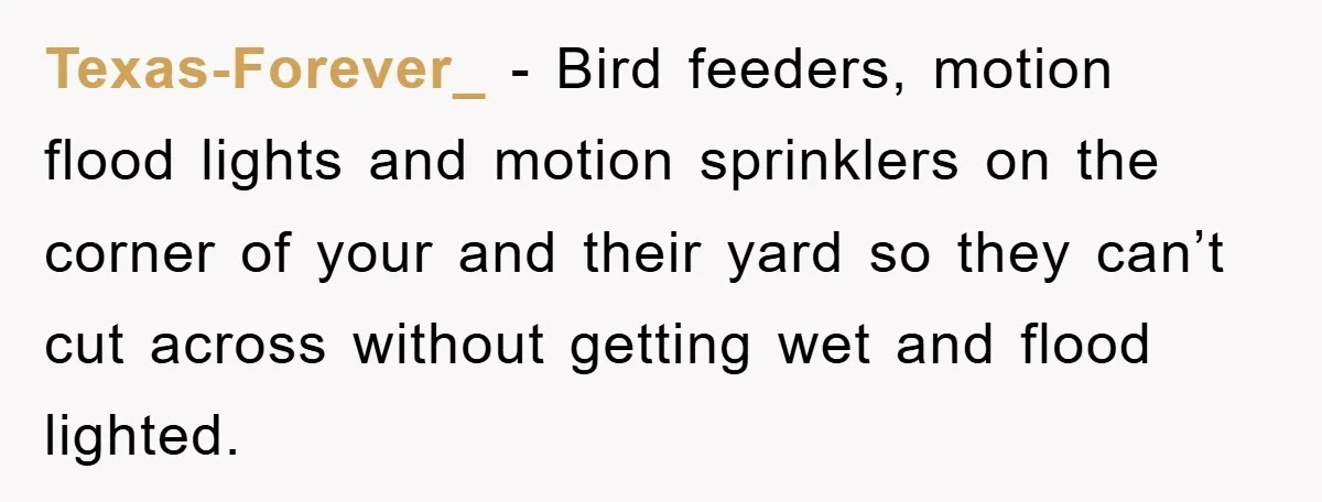 Texas-Forever_ − Bird feeders, motion flood lights and motion sprinklers on the corner of your and their yard so they can’t cut across without getting wet and flood lighted.