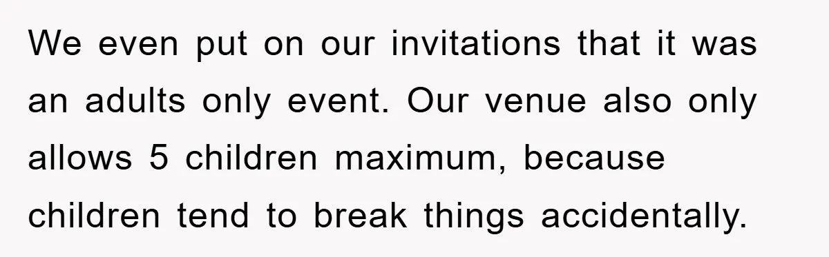 We even put on our invitations that it was an adults only event. Our venue also only allows 5 children maximum, because children tend to break things accidentally.