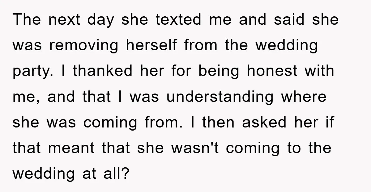 The next day she texted me and said she was removing herself from the wedding party. I thanked her for being honest with me, and that I was understanding where...