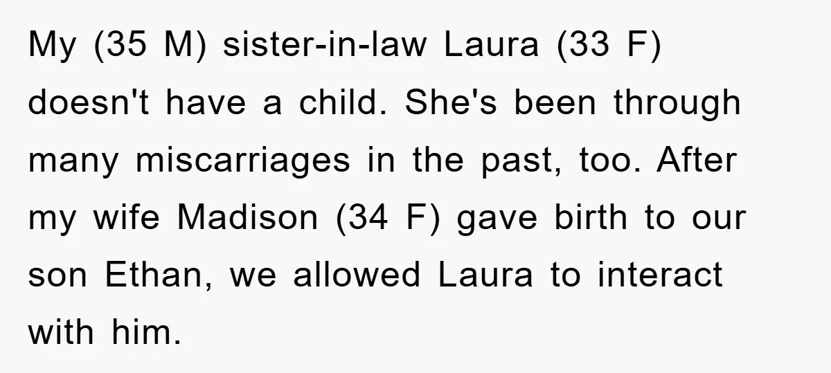 My (35 M) sister-in-law Laura (33 F) doesn't have a child. She's been through many miscarriages in the past, too. After my wife Madison (34 F) gave birth to our...