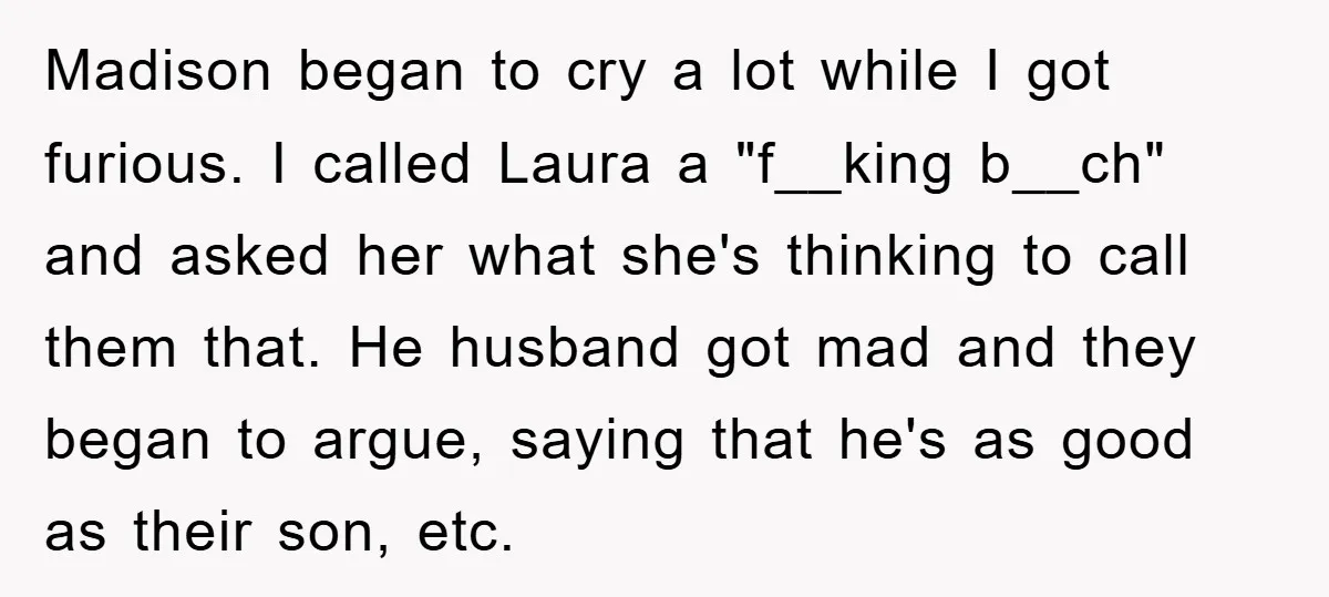 Madison began to cry a lot while I got furious. I called Laura a "f__king b__ch" and asked her what she's thinking to call them that. He husband got mad...