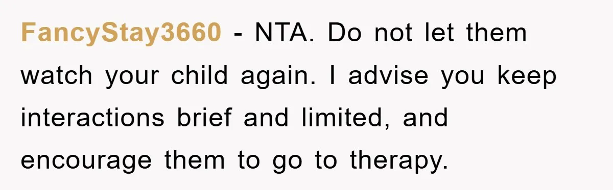 FancyStay3660 − NTA. Do not let them watch your child again. I advise you keep interactions brief and limited, and encourage them to go to therapy.
