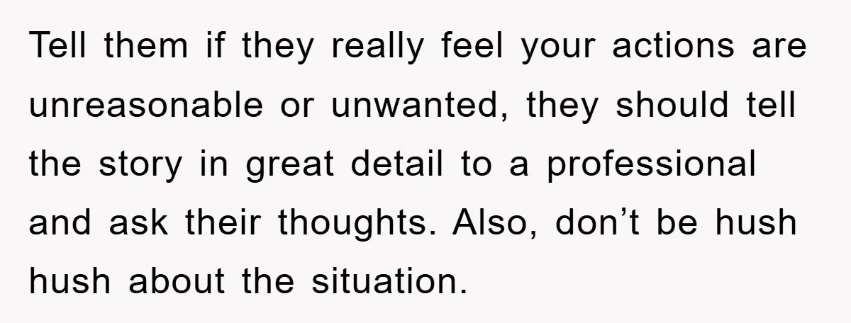 Tell them if they really feel your actions are unreasonable or unwanted, they should tell the story in great detail to a professional and ask their thoughts. Also, don’t be...
