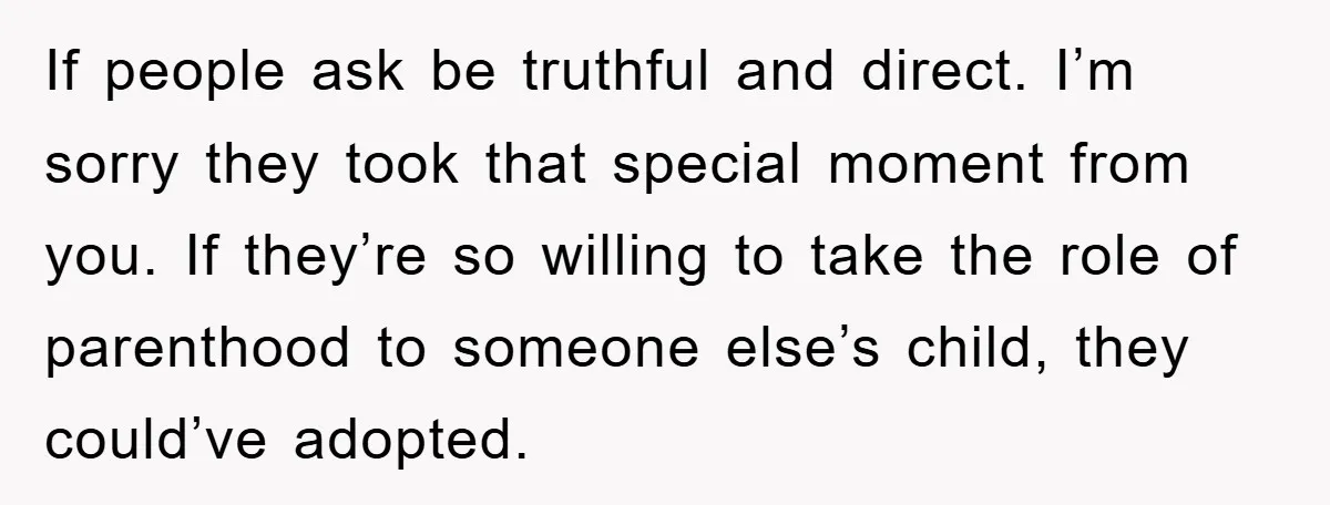 If people ask be truthful and direct. I’m sorry they took that special moment from you. If they’re so willing to take the role of parenthood to someone else’s child,...
