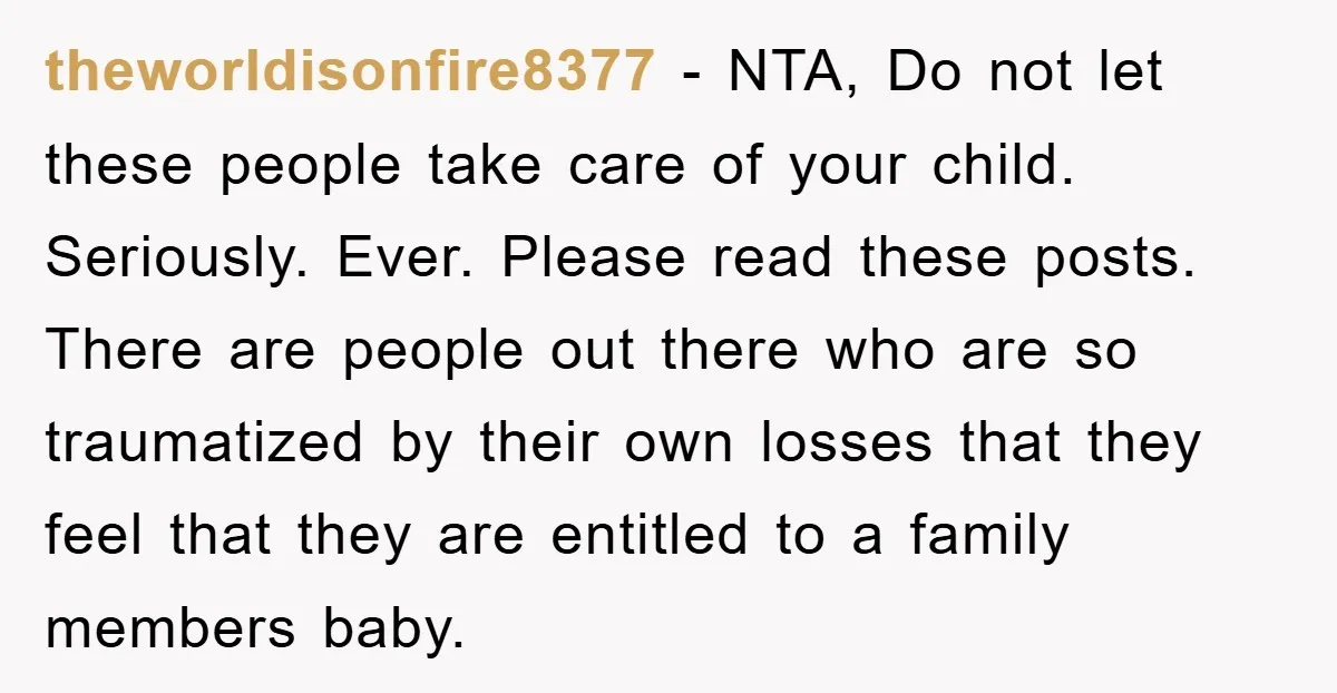 theworldisonfire8377 − NTA, Do not let these people take care of your child. Seriously. Ever. Please read these posts. There are people out there who are so traumatized by their...