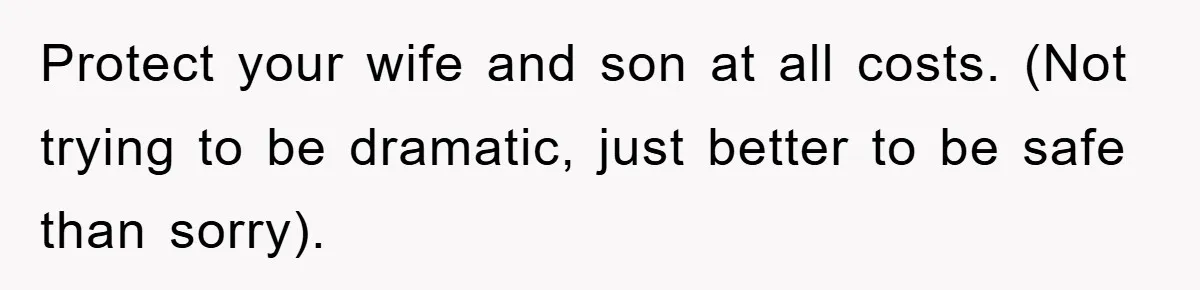 Protect your wife and son at all costs. (Not trying to be dramatic, just better to be safe than sorry).