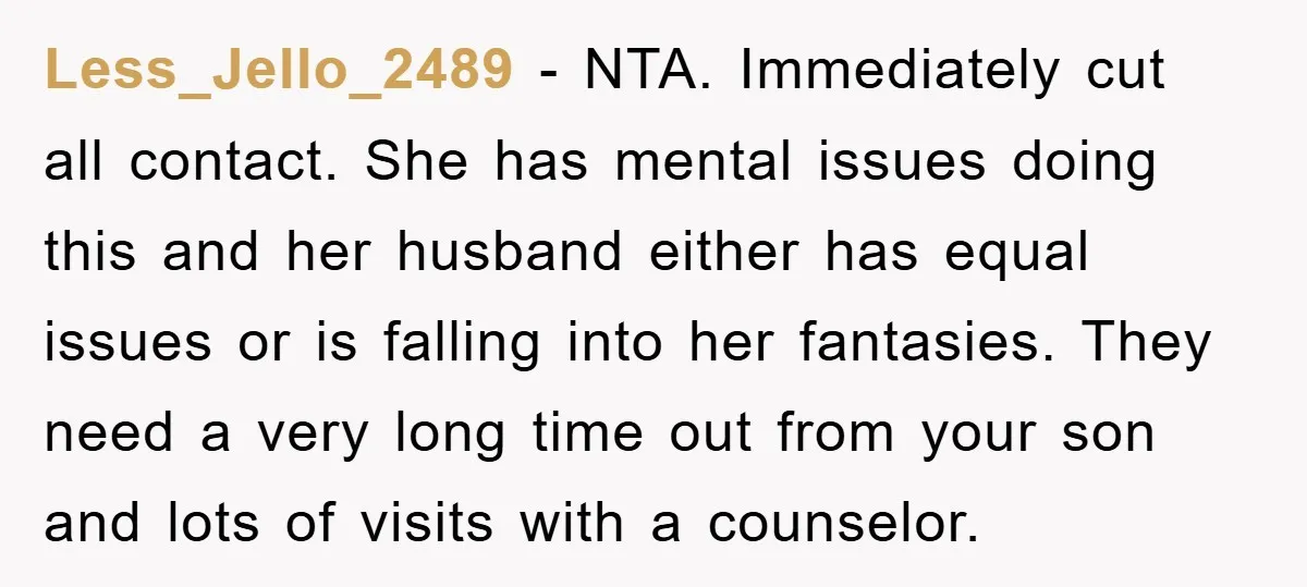 Less_Jello_2489 − NTA. Immediately cut all contact. She has mental issues doing this and her husband either has equal issues or is falling into her fantasies. They need a very...