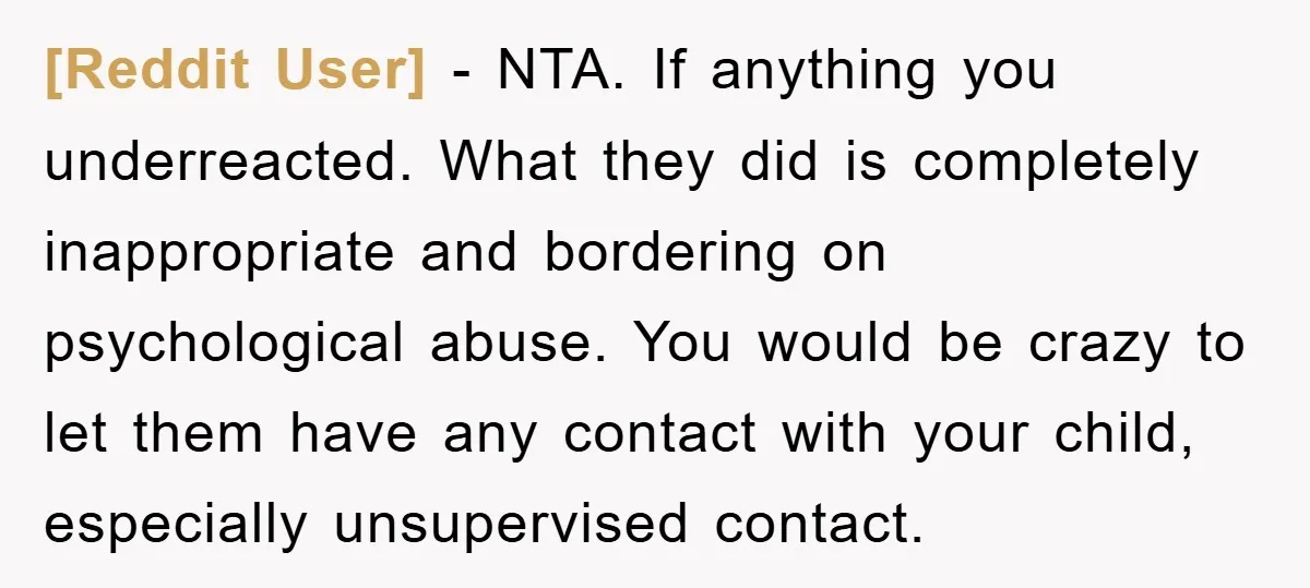 [Reddit User] − NTA. If anything you underreacted. What they did is completely inappropriate and bordering on psychological abuse. You would be crazy to let them have any contact with...