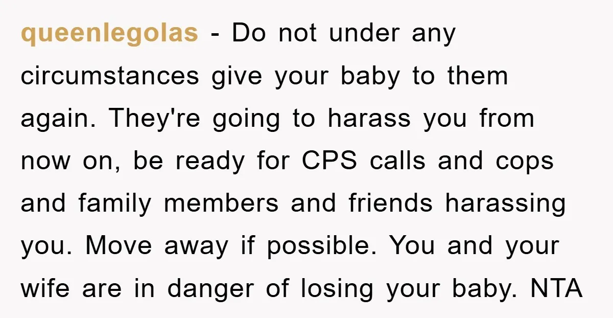 queenlegolas − Do not under any circumstances give your baby to them again. They're going to harass you from now on, be ready for CPS calls and cops and family...