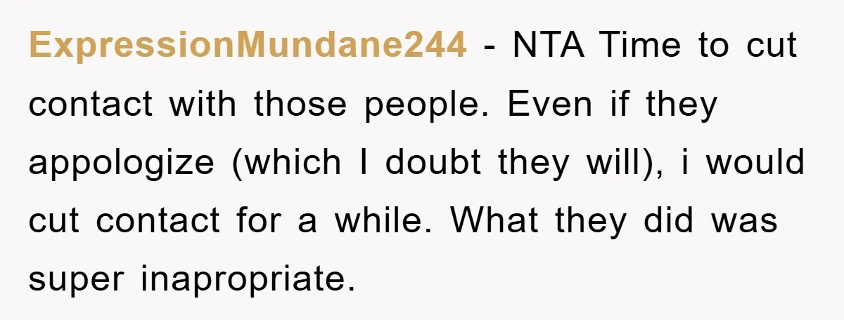 ExpressionMundane244 − NTA Time to cut contact with those people. Even if they appologize (which I doubt they will), i would cut contact for a while. What they did was...