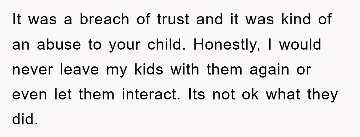 It was a breach of trust and it was kind of an abuse to your child. Honestly, I would never leave my kids with them again or even let them...