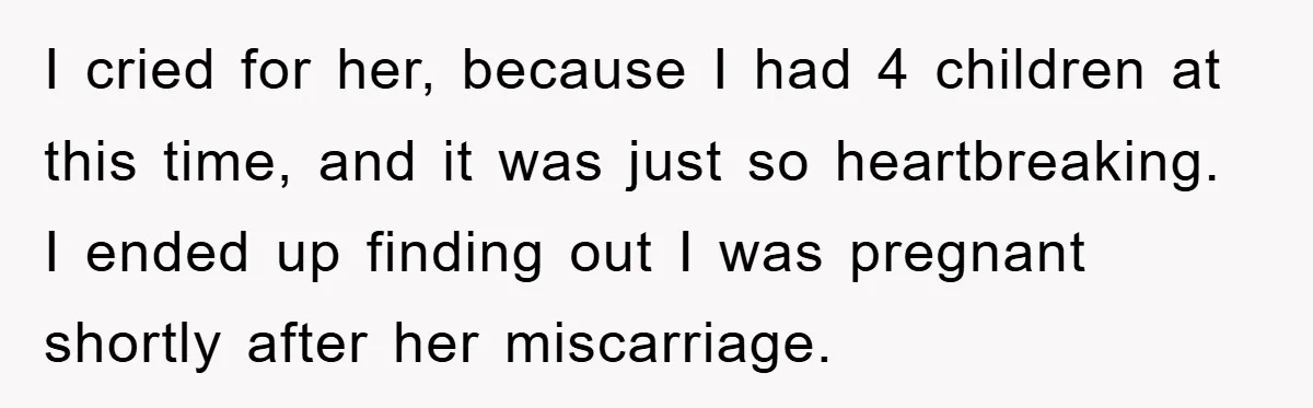 I cried for her, because I had 4 children at this time, and it was just so heartbreaking. I ended up finding out I was pregnant shortly after her miscarriage.