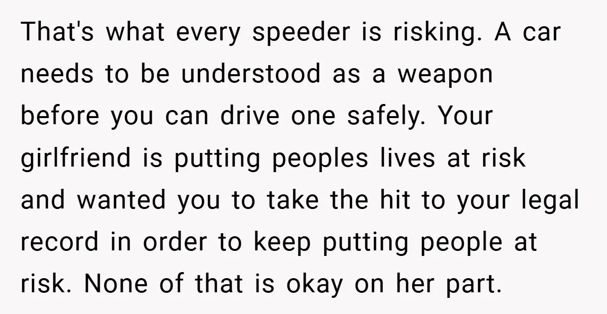 That's what every speeder is risking. A car needs to be understood as a weapon before you can drive one safely. Your girlfriend is putting peoples lives at risk and...