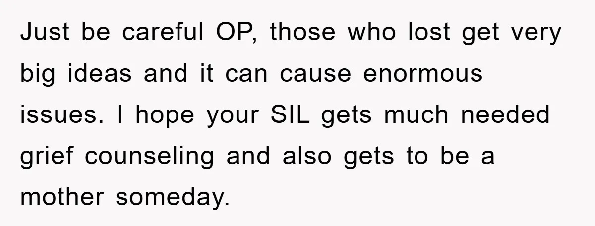 Just be careful OP, those who lost get very big ideas and it can cause enormous issues. I hope your SIL gets much needed grief counseling and also gets to...
