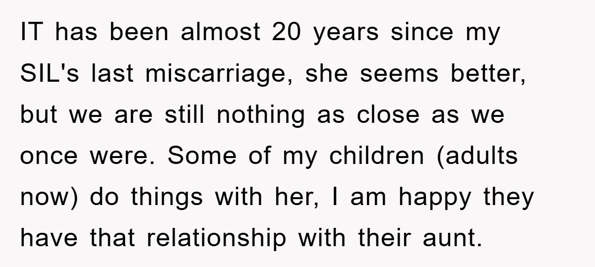 IT has been almost 20 years since my SIL's last miscarriage, she seems better, but we are still nothing as close as we once were. Some of my children (adults...