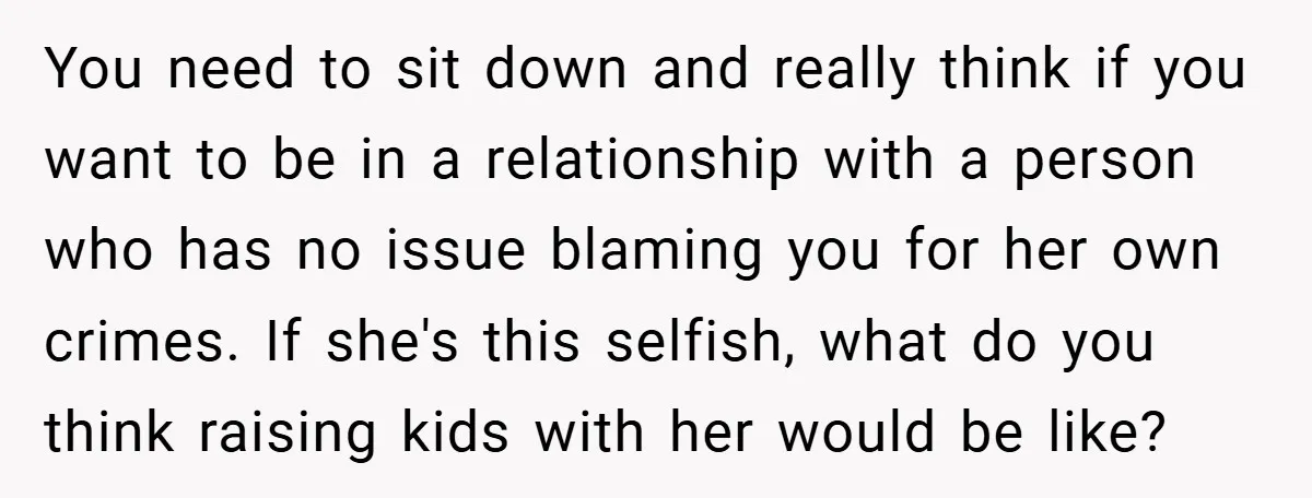 You need to sit down and really think if you want to be in a relationship with a person who has no issue blaming you for her own crimes. If...