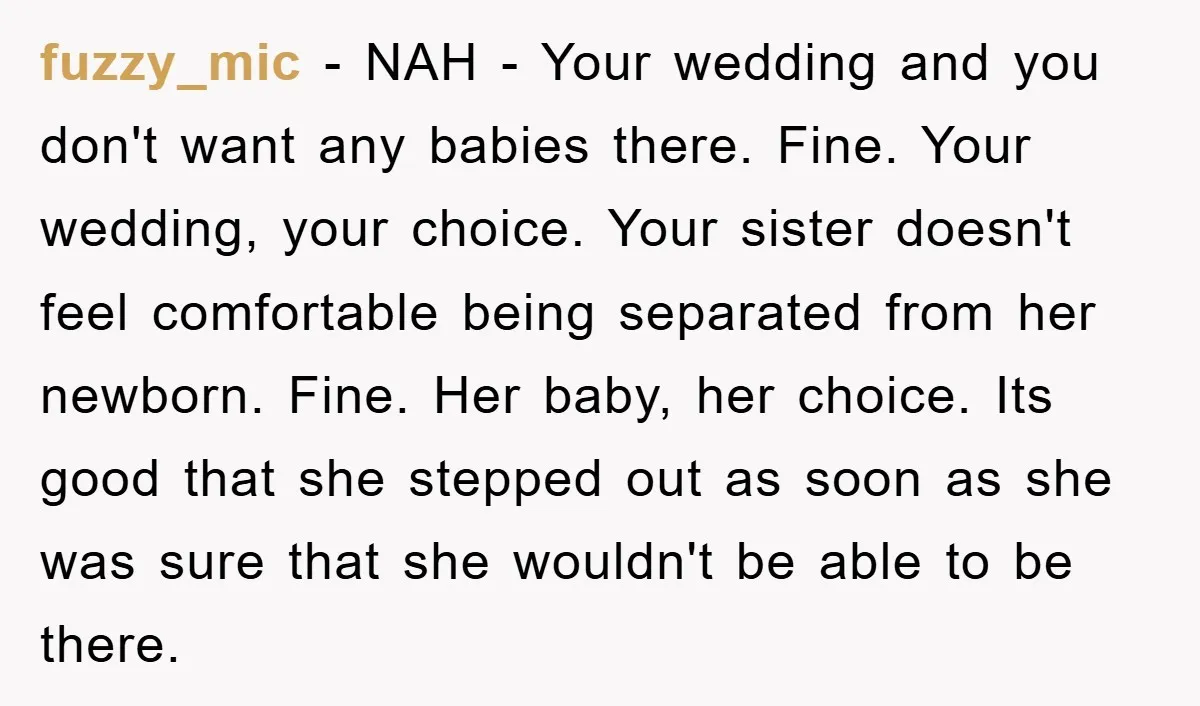 fuzzy_mic − NAH - Your wedding and you don't want any babies there. Fine. Your wedding, your choice. Your sister doesn't feel comfortable being separated from her newborn. Fine. Her...