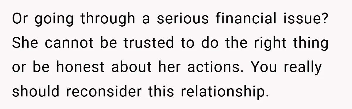 Or going through a serious financial issue? She cannot be trusted to do the right thing or be honest about her actions. You really should reconsider this relationship.