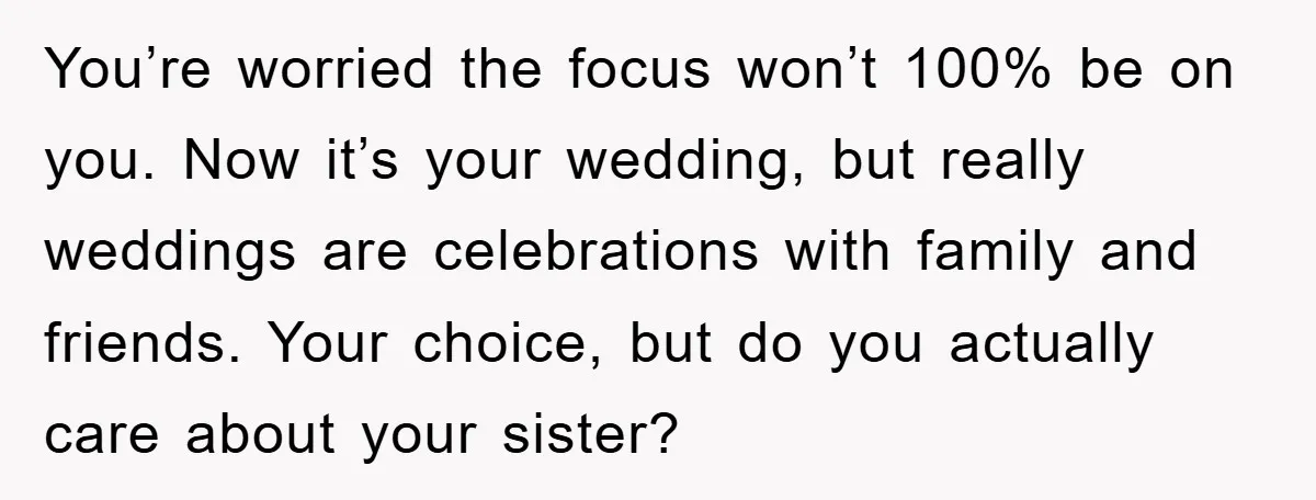 You’re worried the focus won’t 100% be on you. Now it’s your wedding, but really weddings are celebrations with family and friends. Your choice, but do you actually care about...