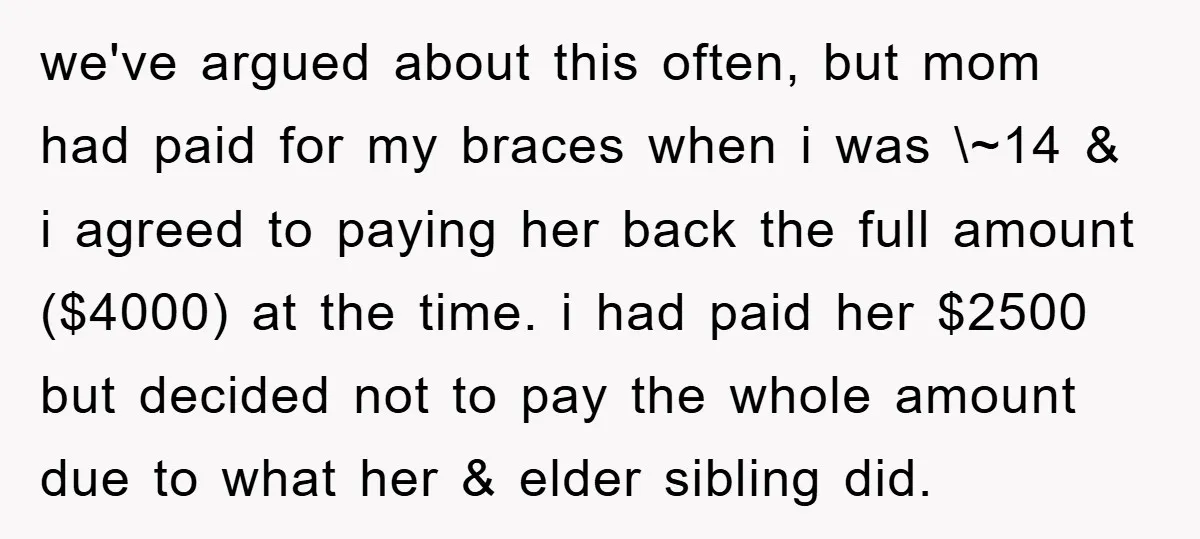 we've argued about this often, but mom had paid for my braces when i was \~14 & i agreed to paying her back the full amount ($4000) at the time....