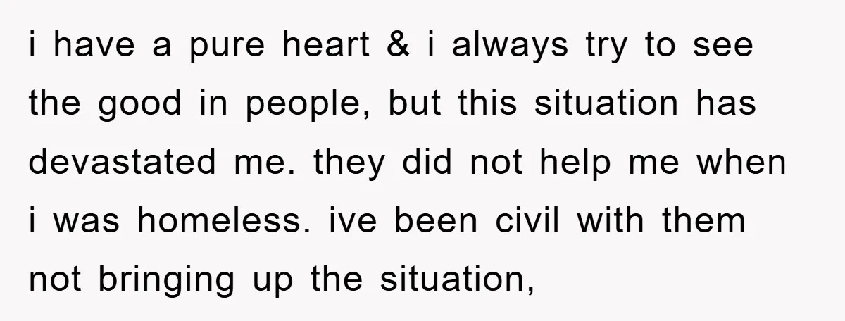 i have a pure heart & i always try to see the good in people, but this situation has devastated me. they did not help me when i was homeless....