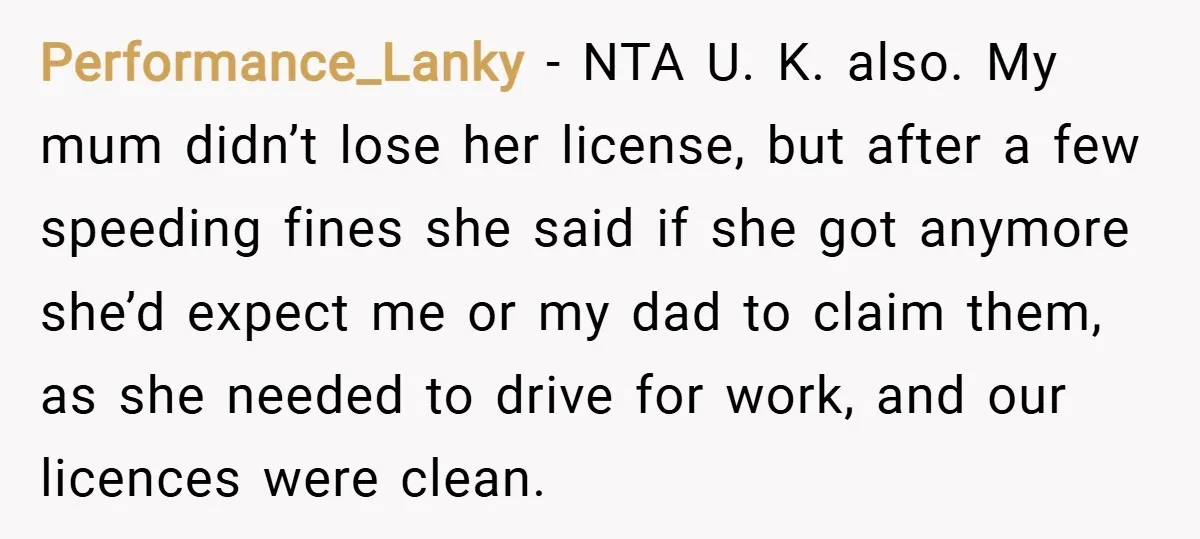 Performance_Lanky − NTA U. K. also. My mum didn’t lose her license, but after a few speeding fines she said if she got anymore she’d expect me or my dad...