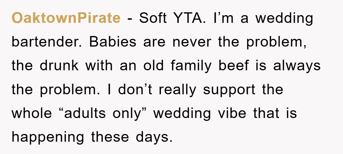 OaktownPirate − Soft YTA. I’m a wedding bartender. Babies are never the problem, the drunk with an old family beef is always the problem. I don’t really support the whole...