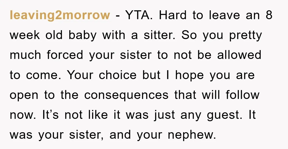 leaving2morrow − YTA. Hard to leave an 8 week old baby with a sitter. So you pretty much forced your sister to not be allowed to come. Your choice but...