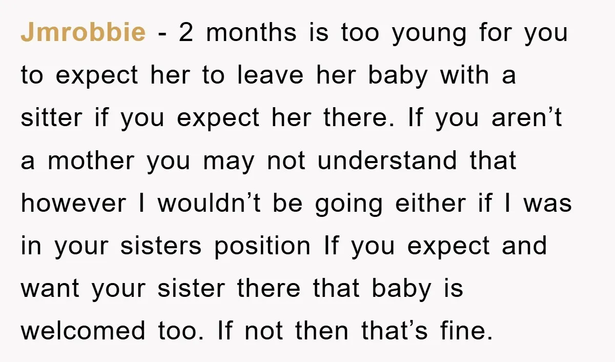 Jmrobbie − 2 months is too young for you to expect her to leave her baby with a sitter if you expect her there. If you aren’t a mother you...