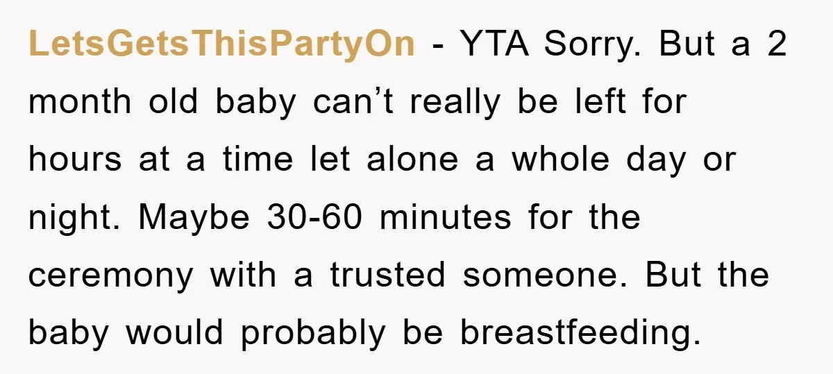 LetsGetsThisPartyOn − YTA Sorry. But a 2 month old baby can’t really be left for hours at a time let alone a whole day or night. Maybe 30-60 minutes for...