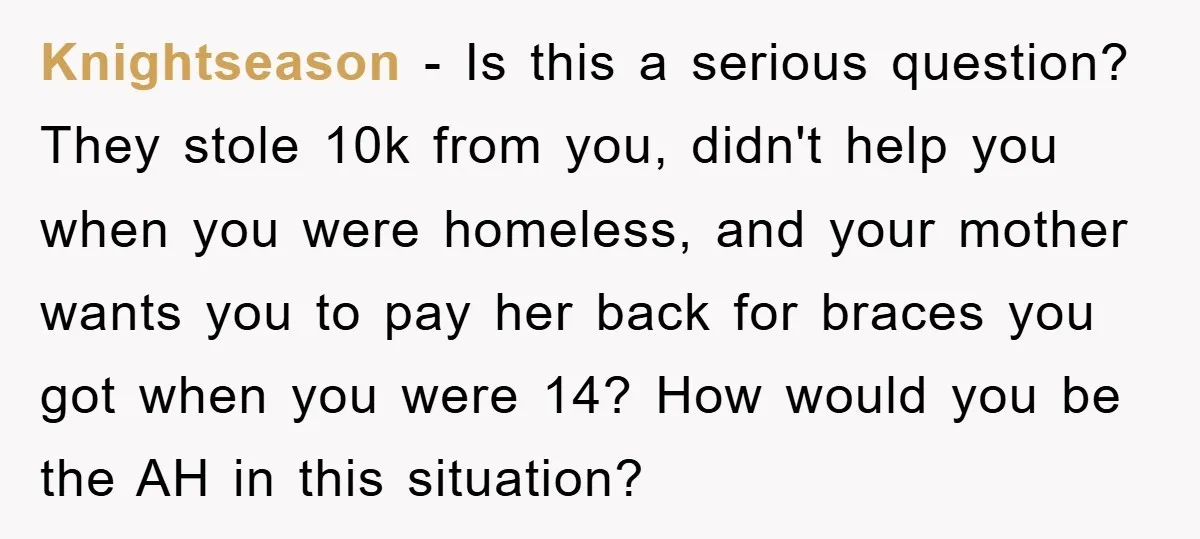 Knightseason − Is this a serious question? They stole 10k from you, didn't help you when you were homeless, and your mother wants you to pay her back for braces...
