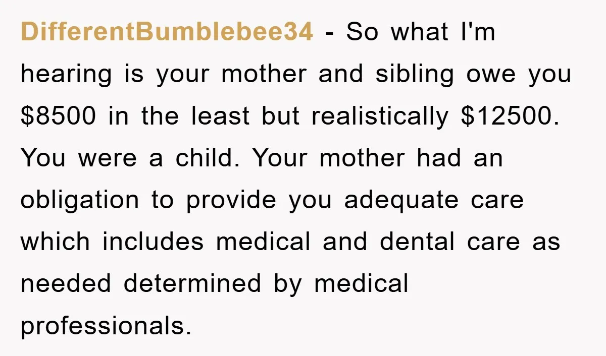 DifferentBumblebee34 − So what I'm hearing is your mother and sibling owe you $8500 in the least but realistically $12500. You were a child. Your mother had an obligation to...