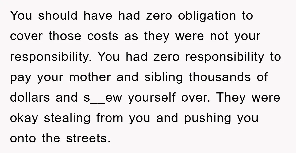 You should have had zero obligation to cover those costs as they were not your responsibility. You had zero responsibility to pay your mother and sibling thousands of dollars and...