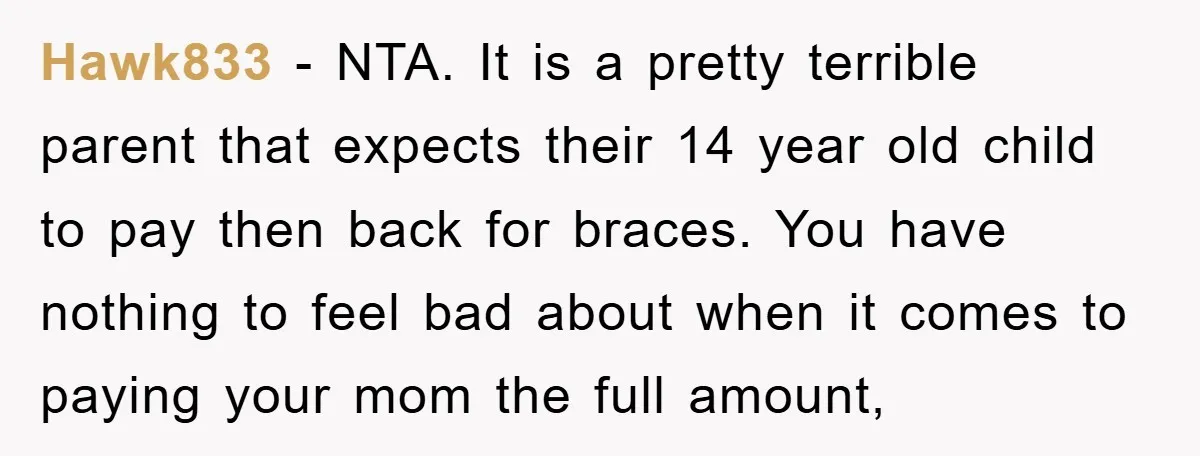 Hawk833 − NTA. It is a pretty terrible parent that expects their 14 year old child to pay then back for braces. You have nothing to feel bad about when...