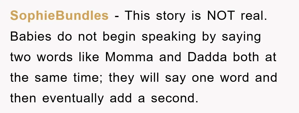 SophieBundles − This story is NOT real. Babies do not begin speaking by saying two words like Momma and Dadda both at the same time; they will say one word...