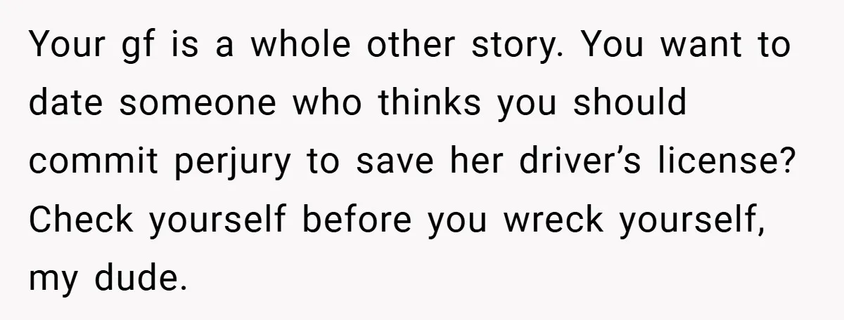 Your gf is a whole other story. You want to date someone who thinks you should commit perjury to save her driver’s license? Check yourself before you wreck yourself, my...