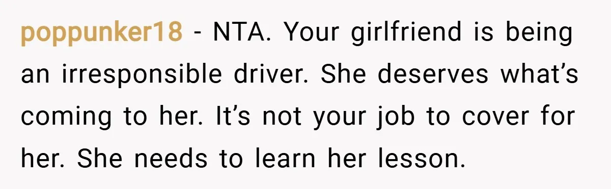 poppunker18 − NTA. Your girlfriend is being an irresponsible driver. She deserves what’s coming to her. It’s not your job to cover for her. She needs to learn her lesson.