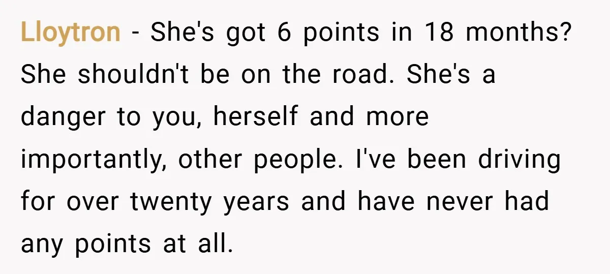 Lloytron − She's got 6 points in 18 months? She shouldn't be on the road. She's a danger to you, herself and more importantly, other people. I've been driving for...