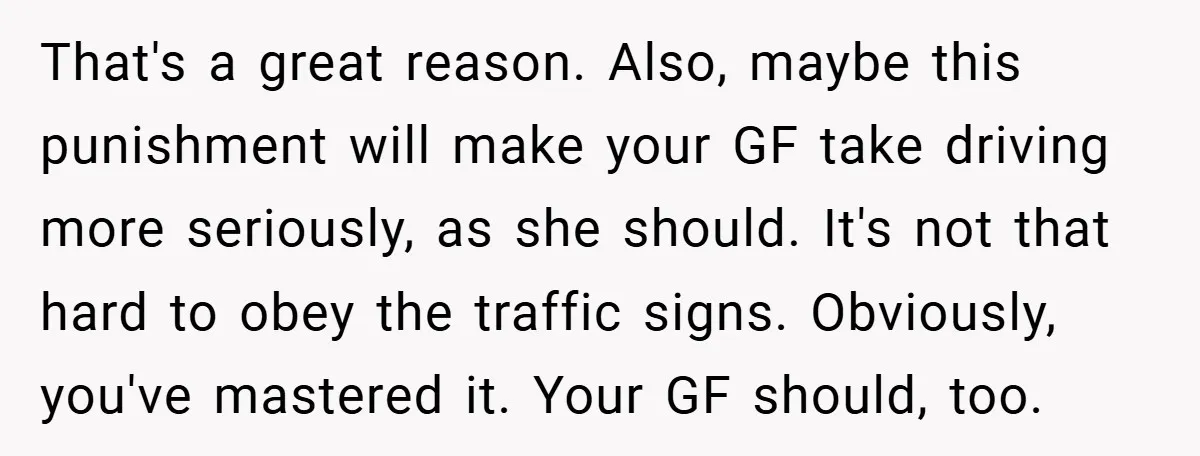 That's a great reason. Also, maybe this punishment will make your GF take driving more seriously, as she should. It's not that hard to obey the traffic signs. Obviously, you've...