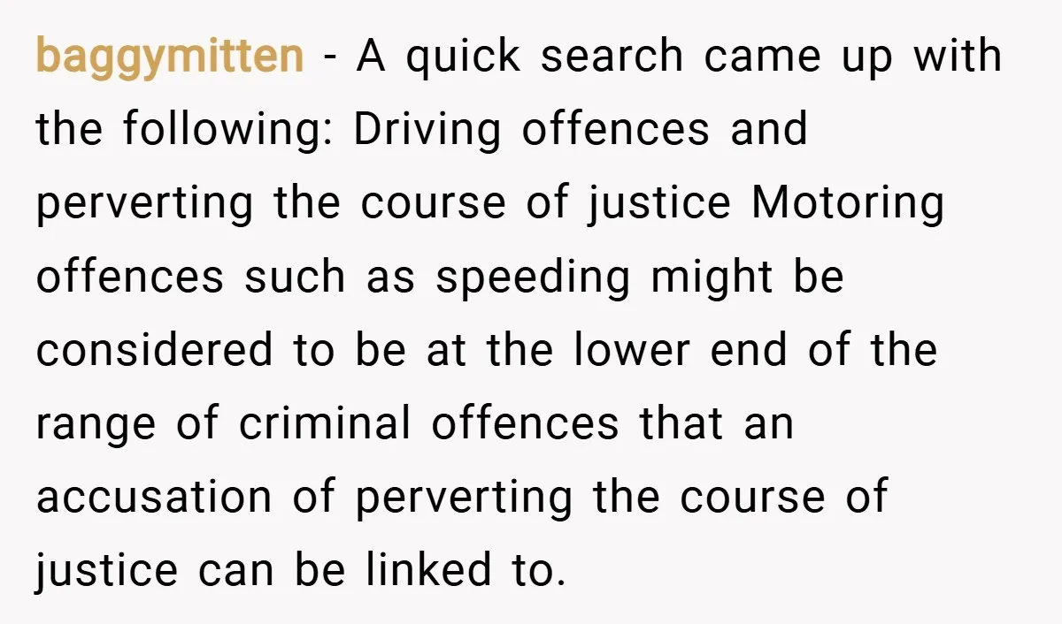 baggymitten − A quick search came up with the following: Driving offences and perverting the course of justice Motoring offences such as speeding might be considered to be at the...