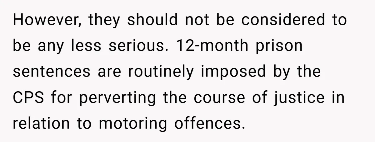 However, they should not be considered to be any less serious. 12-month prison sentences are routinely imposed by the CPS for perverting the course of justice in relation to motoring...