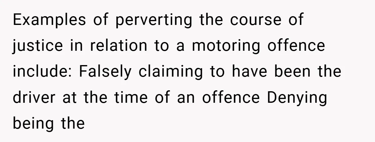 Examples of perverting the course of justice in relation to a motoring offence include: Falsely claiming to have been the driver at the time of an offence Denying being the