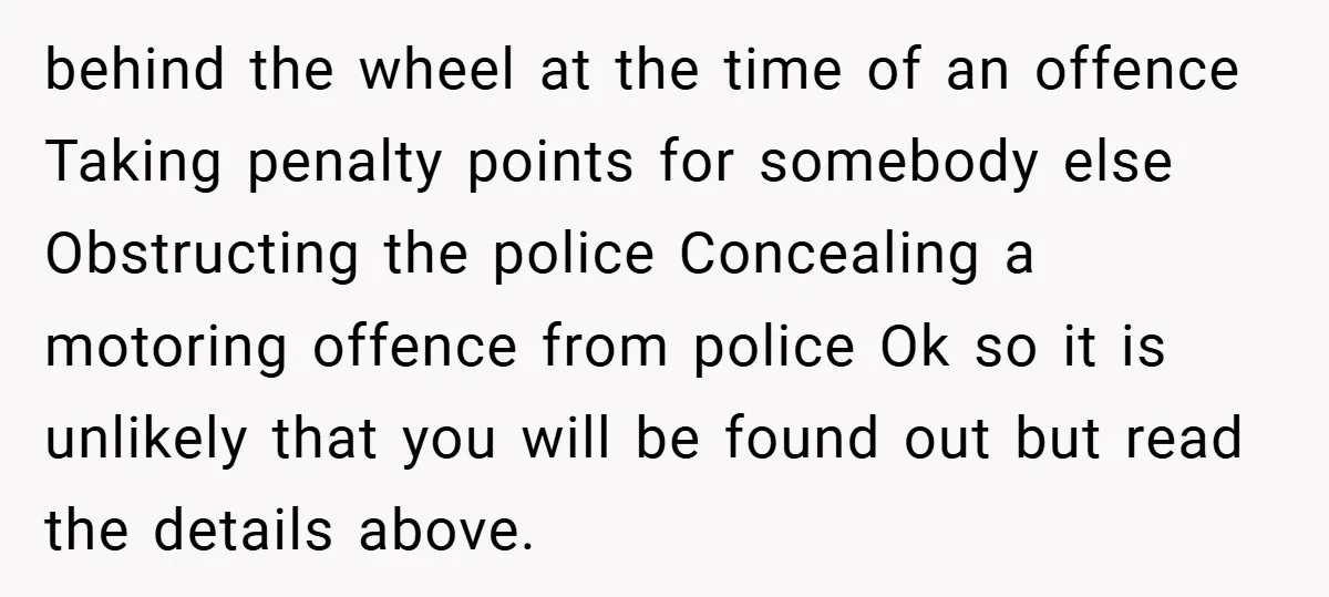 behind the wheel at the time of an offence Taking penalty points for somebody else Obstructing the police Concealing a motoring offence from police Ok so it is unlikely that...