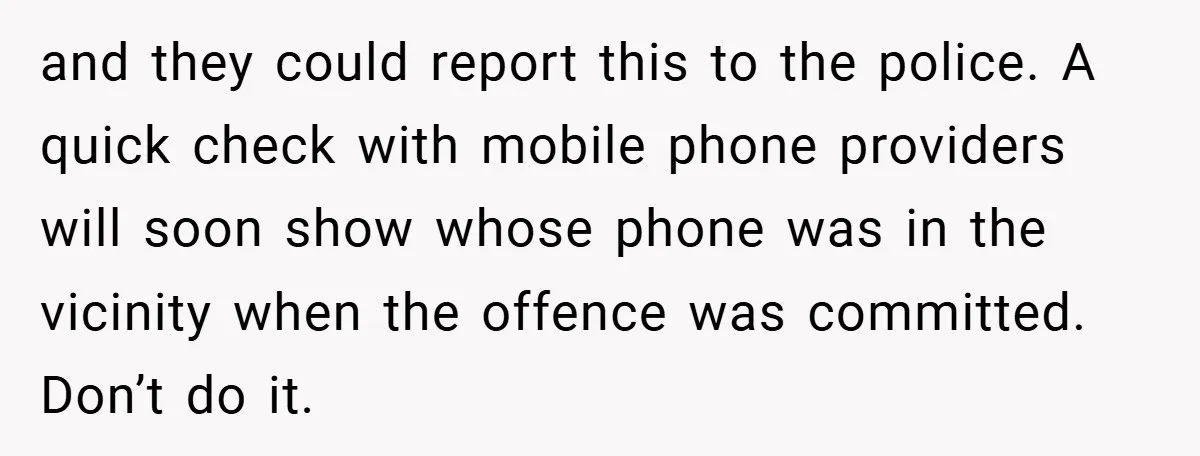 and they could report this to the police. A quick check with mobile phone providers will soon show whose phone was in the vicinity when the offence was committed. Don’t...