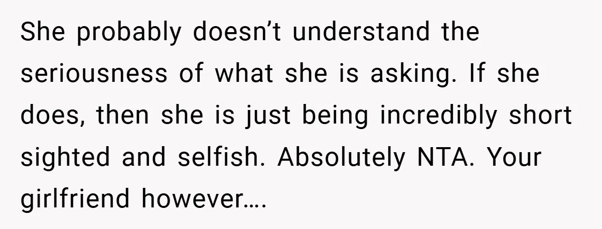 She probably doesn’t understand the seriousness of what she is asking. If she does, then she is just being incredibly short sighted and selfish. Absolutely NTA. Your girlfriend however….