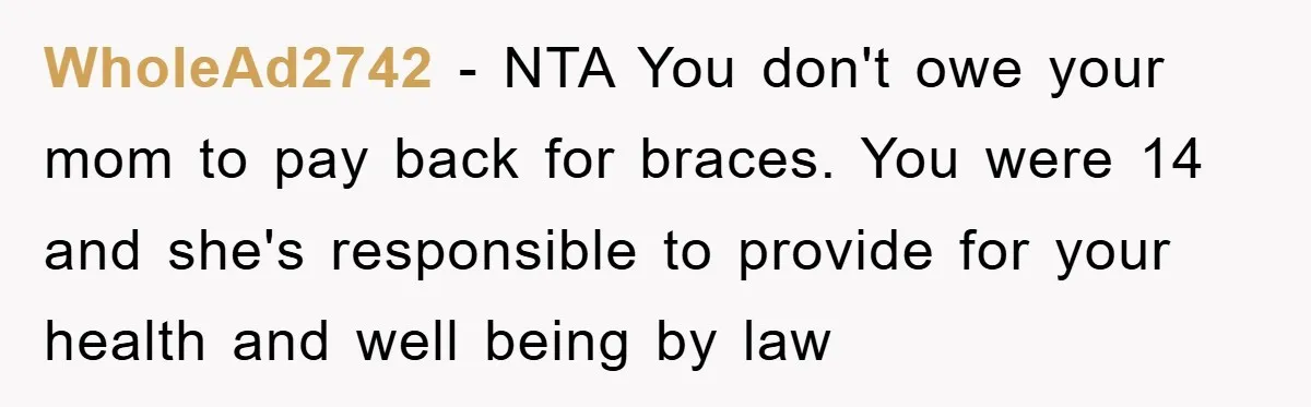WholeAd2742 − NTA You don't owe your mom to pay back for braces. You were 14 and she's responsible to provide for your health and well being by law