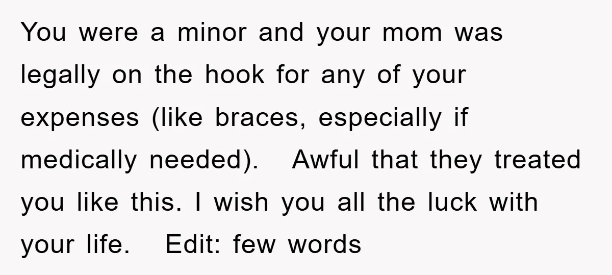 You were a minor and your mom was legally on the hook for any of your expenses (like braces, especially if medically needed). Awful that they treated you like this....