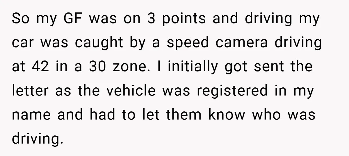 So my GF was on 3 points and driving my car was caught by a speed camera driving at 42 in a 30 zone. I initially got sent the letter...