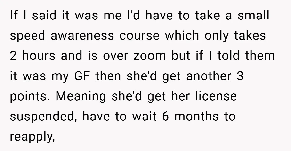 If I said it was me I'd have to take a small speed awareness course which only takes 2 hours and is over zoom but if I told them it...
