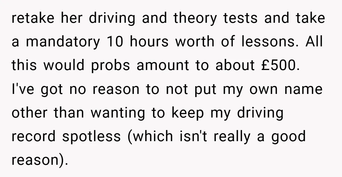 retake her driving and theory tests and take a mandatory 10 hours worth of lessons. All this would probs amount to about £500. I've got no reason to not put...